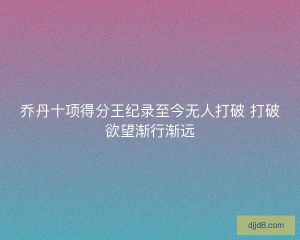 乔丹十项得分王纪录至今无人打破 打破欲望渐行渐远