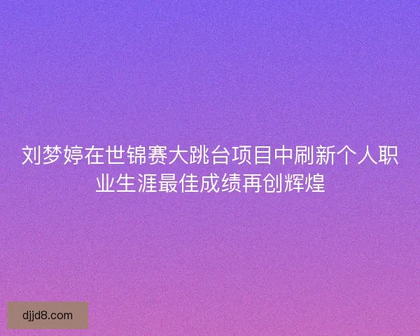 刘梦婷在世锦赛大跳台项目中刷新个人职业生涯最佳成绩再创辉煌
