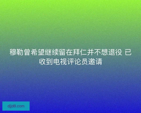 穆勒曾希望继续留在拜仁并不想退役 已收到电视评论员邀请