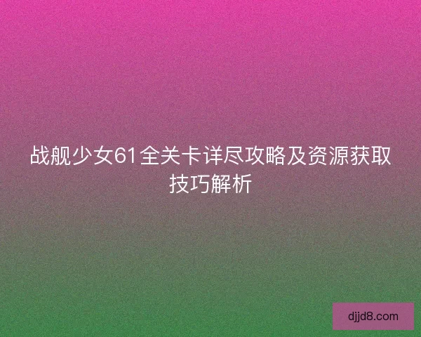 战舰少女61全关卡详尽攻略及资源获取技巧解析 战舰少女61全关卡详尽攻略及资源获取技巧解析
