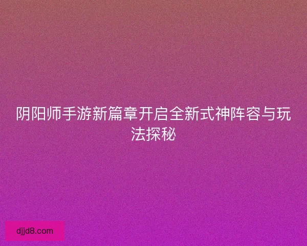 阴阳师手游新篇章开启全新式神阵容与玩法探秘 阴阳师手游新篇章开启全新式神阵容与玩法探秘
