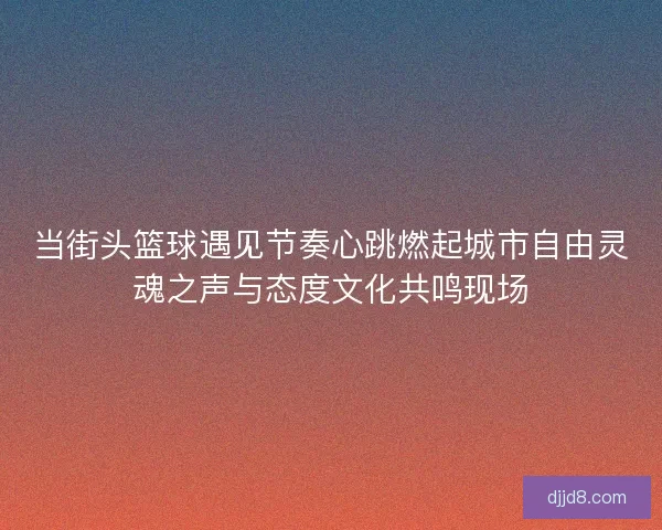 当街头篮球遇见节奏心跳燃起城市自由灵魂之声与态度文化共鸣现场