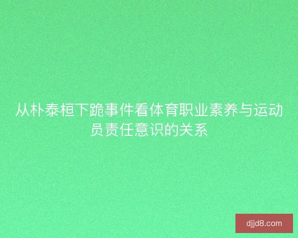从朴泰桓下跪事件看体育职业素养与运动员责任意识的关系 从朴泰桓下跪事件看体育职业素养与运动员责任意识的关系