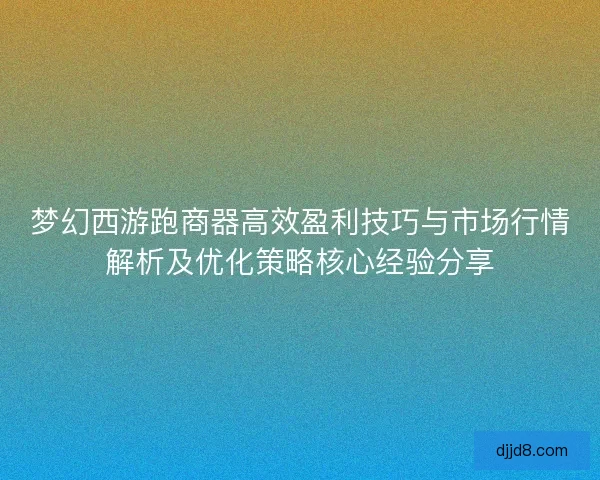 梦幻西游跑商器高效盈利技巧与市场行情解析及优化策略核心经验分享 梦幻西游跑商器高效盈利技巧与市场行情解析及优化策略核心经验分享