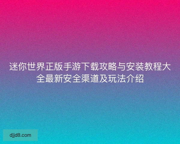 迷你世界正版手游下载攻略与安装教程大全最新安全渠道及玩法介绍 迷你世界正版手游下载攻略与安装教程大全最新安全渠道及玩法介绍