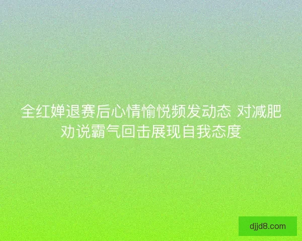 全红婵退赛后心情愉悦频发动态 对减肥劝说霸气回击展现自我态度