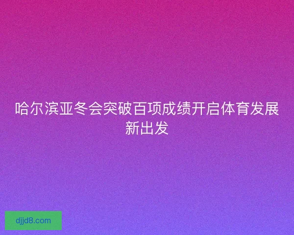 哈尔滨亚冬会突破百项成绩开启体育发展新出发
