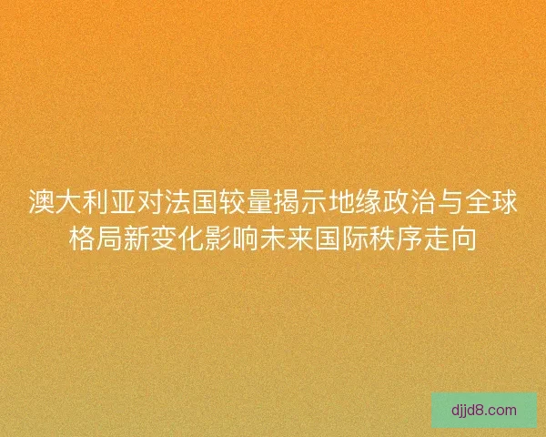 澳大利亚对法国较量揭示地缘政治与全球格局新变化影响未来国际秩序走向