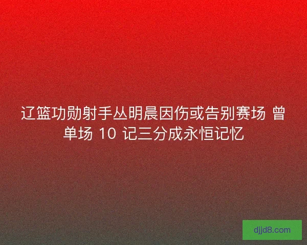 辽篮功勋射手丛明晨因伤或告别赛场 曾单场 10 记三分成永恒记忆
