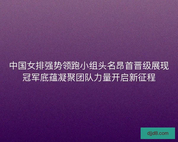 中国女排强势领跑小组头名昂首晋级展现冠军底蕴凝聚团队力量开启新征程