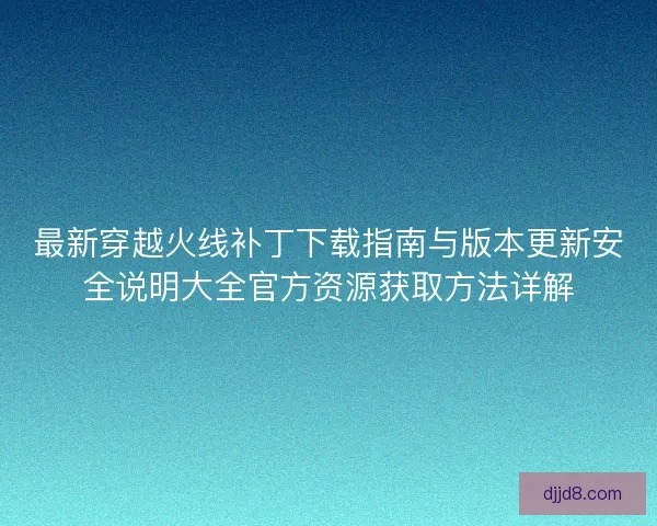 最新穿越火线补丁下载指南与版本更新安全说明大全官方资源获取方法详解