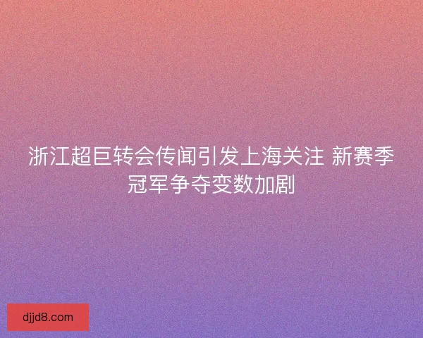 浙江超巨转会传闻引发上海关注 新赛季冠军争夺变数加剧