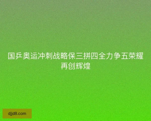 国乒奥运冲刺战略保三拼四全力争五荣耀再创辉煌