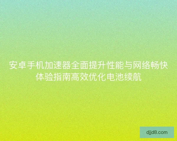 安卓手机加速器全面提升性能与网络畅快体验指南高效优化电池续航