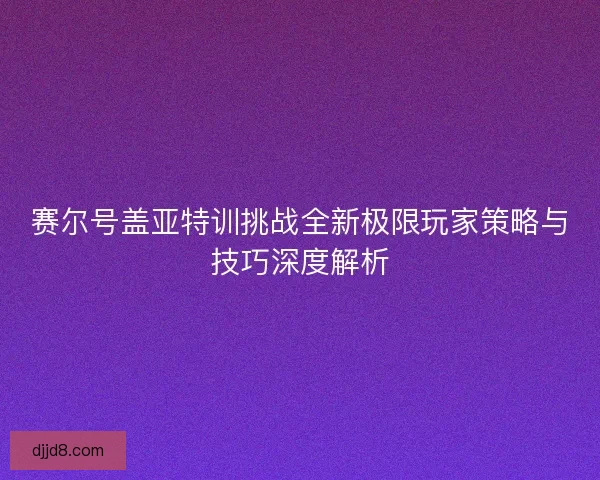 赛尔号盖亚特训挑战全新极限玩家策略与技巧深度解析