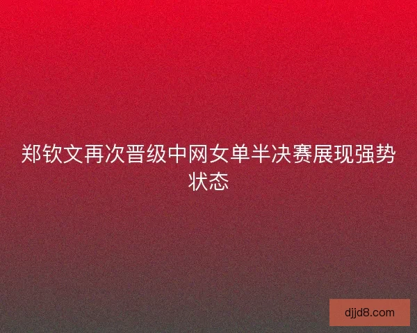 郑钦文再次晋级中网女单半决赛展现强势状态