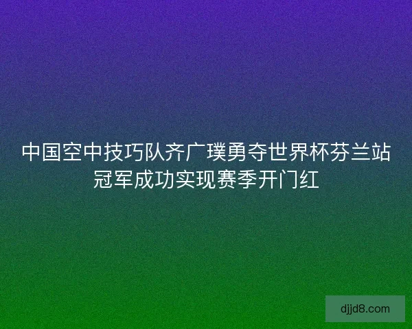 中国空中技巧队齐广璞勇夺世界杯芬兰站冠军成功实现赛季开门红 中国空中技巧队齐广璞勇夺世界杯芬兰站冠军成功实现赛季开门红
