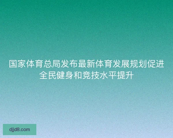 国家体育总局发布最新体育发展规划促进全民健身和竞技水平提升 国家体育总局发布最新体育发展规划促进全民健身和竞技水平提升