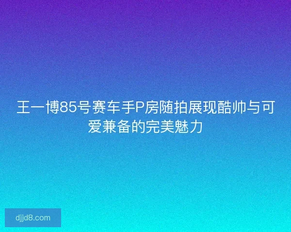 王一博85号赛车手P房随拍展现酷帅与可爱兼备的完美魅力
