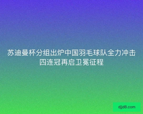 苏迪曼杯分组出炉中国羽毛球队全力冲击四连冠再启卫冕征程