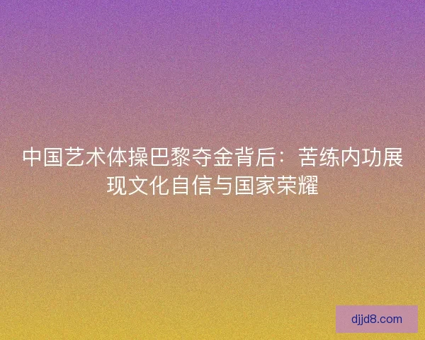 中国艺术体操巴黎夺金背后：苦练内功展现文化自信与国家荣耀