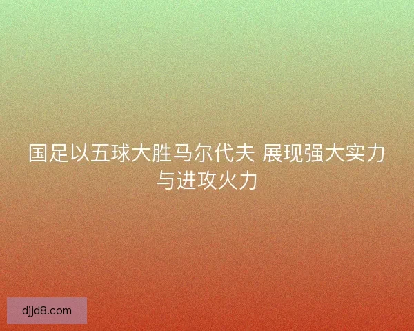 国足以五球大胜马尔代夫 展现强大实力与进攻火力