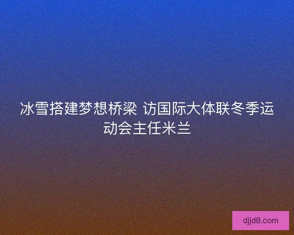 冰雪搭建梦想桥梁 访国际大体联冬季运动会主任米兰 冰雪搭建梦想桥梁 访国际大体联冬季运动会主任米兰