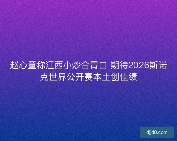 赵心童称江西小炒合胃口 期待2026斯诺克世界公开赛本土创佳绩