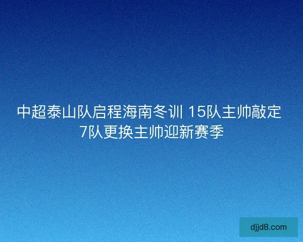 中超泰山队启程海南冬训 15队主帅敲定 7队更换主帅迎新赛季 中超泰山队启程海南冬训 15队主帅敲定 7队更换主帅迎新赛季