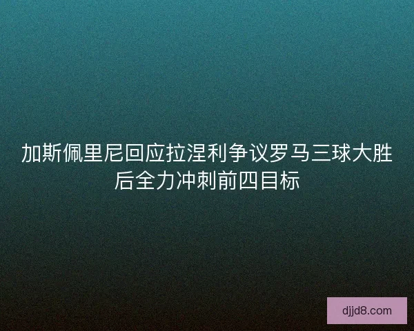 加斯佩里尼回应拉涅利争议罗马三球大胜后全力冲刺前四目标 加斯佩里尼回应拉涅利争议罗马三球大胜后全力冲刺前四目标